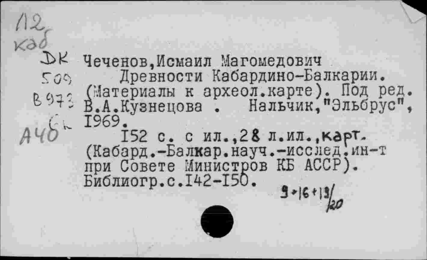 ﻿КЭ<5
-Ьь Чеченов,Исмаил Магомедович
Древности Кабардино-Балкарии.
(Материалы к археол.карте). Под ред
6 ■г- В.А.Кузнецова . Нальчик,"Эльбрус” 1969.
152 с. с ил.,2$ л. и л. .карт. (Кабард.-Балкар.науч.-исслед.ин-т при Совете Министров КБ АССР). Библиогр.с.142-15О. л ,	.